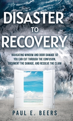 Disaster to Recovery: Navigating Window and Door Damage So You Can Cut Through the Confusion, Document the Damage, and Resolve the Claim - Beers, Paul E