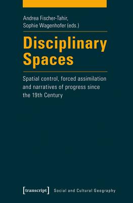 Disciplinary Spaces: Spatial Control, Forced Assimilation and Narratives of Progress Since the 19th Century - Fischer-Tahir, Andrea (Editor), and Wagenhofer, Sophie (Editor)