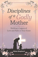 Disciplines of a Godly Mother: Building a Legacy of Love and Faith in Your Home