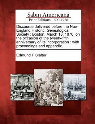 Discourse Delivered Before the New-England Historic, Genealogical Society: Boston, March 18, 1870, on the Occasion of the Twenty-Fifth Anniversary of Its Incorporation: With Proceedings and Appendix. - Slafter, Edmund F