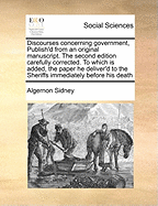 Discourses Concerning Government, Publish'd from an Original Manuscript. the Second Edition Carefully Corrected. to Which Is Added, the Paper He Deliver'd to the Sheriffs Immediately Before His Death