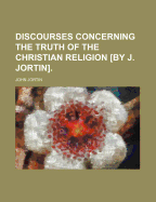 Discourses Concerning the Truth of the Christian Religion [By J. Jortin].