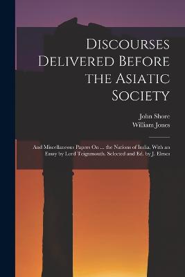 Discourses Delivered Before the Asiatic Society: And Miscellaneous Papers On ... the Nations of India. With an Essay by Lord Teignmouth. Selected and Ed. by J. Elmes - Jones, William, and Shore, John