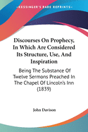 Discourses On Prophecy, In Which Are Considered Its Structure, Use, And Inspiration: Being The Substance Of Twelve Sermons Preached In The Chapel Of Lincoln's Inn (1839)