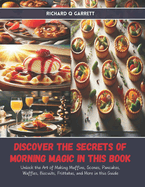 Discover the Secrets of Morning Magic in this Book: Unlock the Art of Making Muffins, Scones, Pancakes, Waffles, Biscuits, Frittatas, and More in this Guide