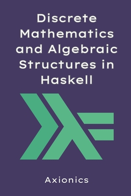 Discrete Mathematics and Algebraic Structures in Haskell: ADTs, Type Classes, Combinatorics, and Category Theory Basics - Ltd, Axionics