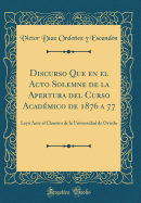 Discurso Que En El Acto Solemne de La Apertura del Curso Academico de 1876 a 77: Leyo Ante El Claustro de La Universidad de Oviedo (Classic Reprint)