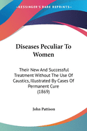 Diseases Peculiar To Women: Their New And Successful Treatment Without The Use Of Caustics, Illustrated By Cases Of Permanent Cure (1869)