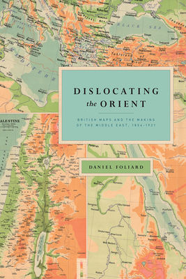 Dislocating the Orient: British Maps and the Making of the Middle East, 1854-1921 - Foliard, Daniel