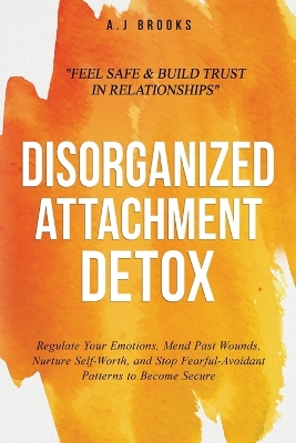 Disorganized Attachment Detox: Regulate Your Emotions, Mend Past Wounds, Nurture Self-Worth, and Stop Fearful-Avoidant Patterns to Become Secure - Feel Safe & Build Trust in Relationships - Brooks, A J