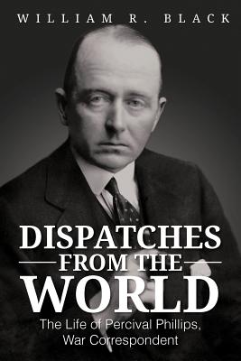 Dispatches from the World: The Life of Percival Phillips, War Correspondent - Black, Bill, and Black, William R, PhD