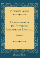 Disputationes in Universam Aristotelis Logicam: Anno 1659 (Classic Reprint)