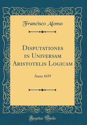 Disputationes in Universam Aristotelis Logicam: Anno 1659 (Classic Reprint) - Alonso, Francisco