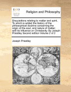 Disquisitions Relating to Matter and Spirit. to Which Is Added the History of the Philosophical Doctrine Concerning the Origin of the Soul, and Nature of Matter; With Its Influence on Christianity. by Joseph Priestley Second Edition Volume 2 of 2