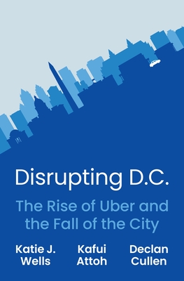 Disrupting D.C.: The Rise of Uber and the Fall of the City - Wells, Katie J, and Attoh, Kafui, and Cullen, Declan
