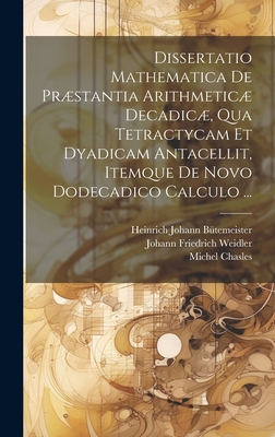 Dissertatio Mathematica De Prstantia Arithmetic Decadic, Qua Tetractycam Et Dyadicam Antacellit, Itemque De Novo Dodecadico Calculo ... - Chasles, Michel, and Weidler, Johann Friedrich, and B?temeister, Heinrich Johann