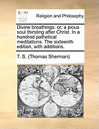 Divine Breathings: Or, a Pious Soul Thirsting After Christ. in a Hundred Pathetical Meditations. the Sixteenth Edition, with Additions