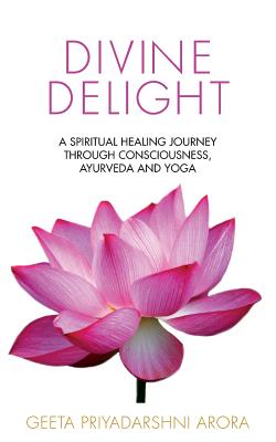 Divine Delight: A Spiritual Healing Journey through Consciousness, Ayurveda and Yoga - Arora, Geeta Priyadarshni