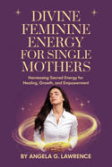 Divine Feminine Energy For Single Mothers: Harnessing Sacred Energy For Healing, Growth And Empowerment