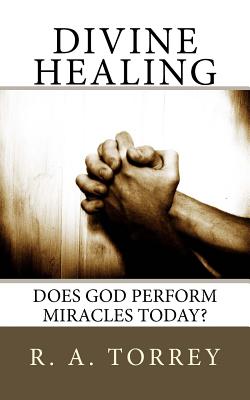 Divine Healing: Does God Perform Miracles Today? - Torrey, R a