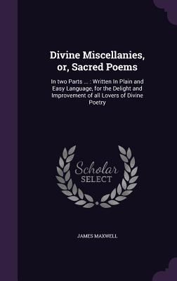 Divine Miscellanies, or, Sacred Poems: In two Parts ...: Written In Plain and Easy Language, for the Delight and Improvement of all Lovers of Divine Poetry - Maxwell, James