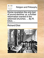 Divine Revelation the Only Test of Sound Doctrine: Or, a Further Reformation Wanted in the Reformed Churches. ... by R. Elliot,