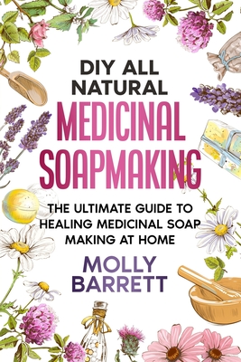 DIY All Natural Medicinal Soapmaking: The Ultimate Guide to Crafting Healing Medicinal Soaps at Home - Barrett, Molly
