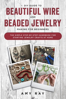 DIY Guide to Beautiful Wire and Beaded Jewelry Making for Beginners: The Simple Step-by-Step Handbook for Starting Jewelry Crafts at Home - Ray, Amy