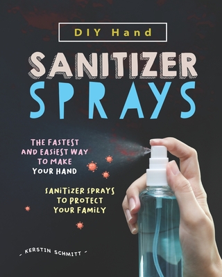 DIY Hand Sanitizer Sprays: The Fastest and Easiest Way to Make Your Hand Sanitizer Sprays to Protect Your Family - Schmitt, Kerstin