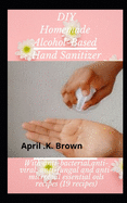 DIY Homemade Alcohol-based Hand Sanitizer: With Anti-bacterial, Anti-Viral, Anti-Fungal and Anti-Microbial Essential oils Recipes (19 Recipes)