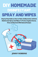 DIY Homemade Disinfectant Spray and Wipes: Step by Step Guide on How to Make Antibacterial, Antiviral Disinfectant Spray And Wipes To Protect Against Germs, Virus and Bacteria With Natural Recipes