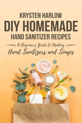 DIY Homemade Hand Sanitizer Recipes: A Beginner's Guide to Making Hand Sanitizers and Soaps - Harlow, Krysten