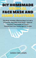 DIY Homemade Medical Face Mask and Hand Sanitizer: This Book Includes: Effective Ways To Craft a Protective, Reusable Facial Mask + Natural Sanitizer Craft Guide To Protect Yourself And Your Family Against Viruses