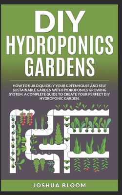 DIY Hydroponics Gardens: How to build quickly your own greenhouse and self sustainable garden with hydroponics growing system. A complete guide to create your perfect diy hydroponic garden - Bloom, Joshua