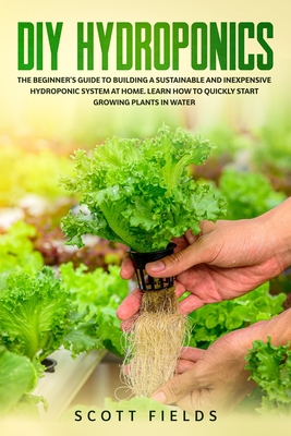 DIY Hydroponics: The Beginner's Guide To Building A Sustainable And Inexpensive Hydroponic System At Home. Learn How To Quickly Start Growing Plants In Water - Fields, Scott