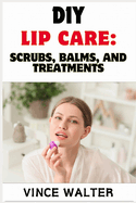 DIY Lip Care: SCRUBS, BALM, AND TREATMENT: Natural Recipes for Soft, Healthy Lips Using Simple Ingredients