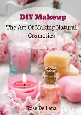 DIY Makeup: The Art Of Making Natural Cosmetics - De Lena, Rose