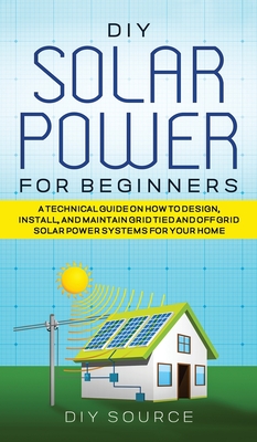 DIY Solar Power for Beginners, a Technical Guide on How to Design, Install, and Maintain Grid-Tied and Off-Grid Solar Power Systems for Your Home - Source, Diy