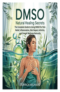 Dmso Natural Healing Secrets: The Complete Guide to Using DMSO for Pain Relief, Inflammation, Skin Repair, Arthritis, and Overall Wellness Naturally