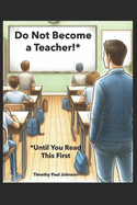 Do Not Become a Teacher!*: *Until You Read This First