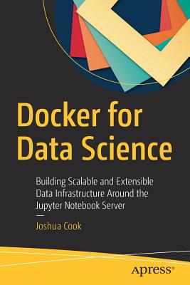 Docker for Data Science: Building Scalable and Extensible Data Infrastructure Around the Jupyter Notebook Server - Cook, Joshua