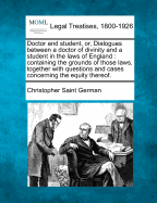 Doctor and Student, Or, Dialogues Between a Doctor of Divinity and a Student in the Laws of England: Containing the Grounds of Those Laws, Together with Questions and Cases Concerning the Equity Thereof.