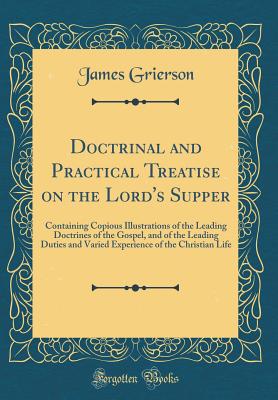 Doctrinal and Practical Treatise on the Lord's Supper: Containing Copious Illustrations of the Leading Doctrines of the Gospel, and of the Leading Duties and Varied Experience of the Christian Life (Classic Reprint) - Grierson, James