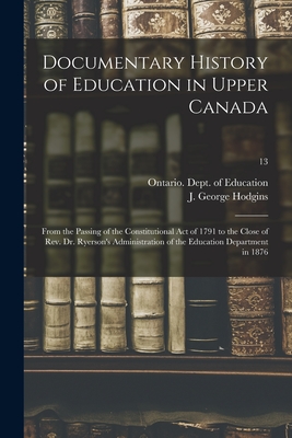 Documentary History of Education in Upper Canada: From the Passing of the Constitutional Act of 1791 to the Close of Rev. Dr. Ryerson's Administration of the Education Department in 1876; 13 - Ontario Dept of Education (Creator), and Hodgins, J George (John George) 182 (Creator)