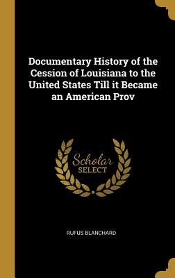 Documentary History of the Cession of Louisiana to the United States Till it Became an American Prov - Blanchard, Rufus