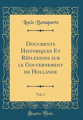 Documents Historiques Et Rflexions Sur Le Gouvernement de Hollande, Vol. 3 (Classic Reprint) - Bonaparte, Louis