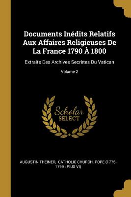 Documents Inedits Relatifs Aux Affaires Religieuses de La France 1790 a 1800: Extraits Des Archives Secretes Du Vatican... - Theiner, Augustin