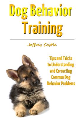 Dog Behavior Training: Tips and Tricks to Understanding and Correcting Common Dog Behavior Problems - Castle, Jeffrey