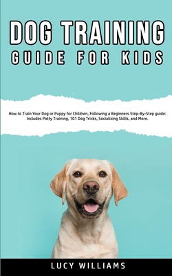 Dog Training Guide for Kids: How to Train Your Dog or Puppy for Children, Following a Beginners Step-By-Step guide: Includes Potty Training, 101 Dog Tricks, Socializing Skills, and More. - Williams, Lucy