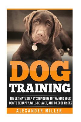 Dog Training: The Ultimate Step by Step Guide to Training Your Dog to Be Happy, Well Behaved, and Do Cool Tricks - Miller, Alexander